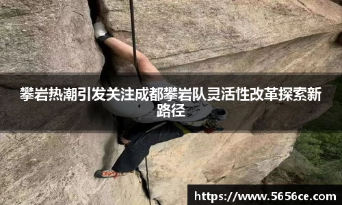 攀岩热潮引发关注成都攀岩队灵活性改革探索新路径